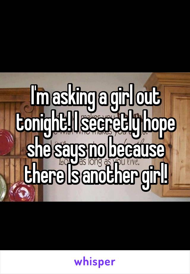 I'm asking a girl out tonight! I secretly hope she says no because there Is another girl!