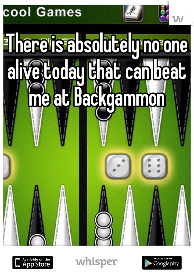 There is absolutely no one alive today that can beat me at Backgammon 