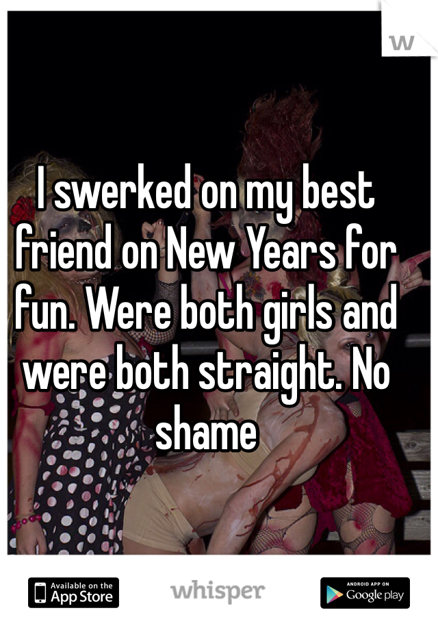 I swerked on my best friend on New Years for fun. Were both girls and were both straight. No shame 
