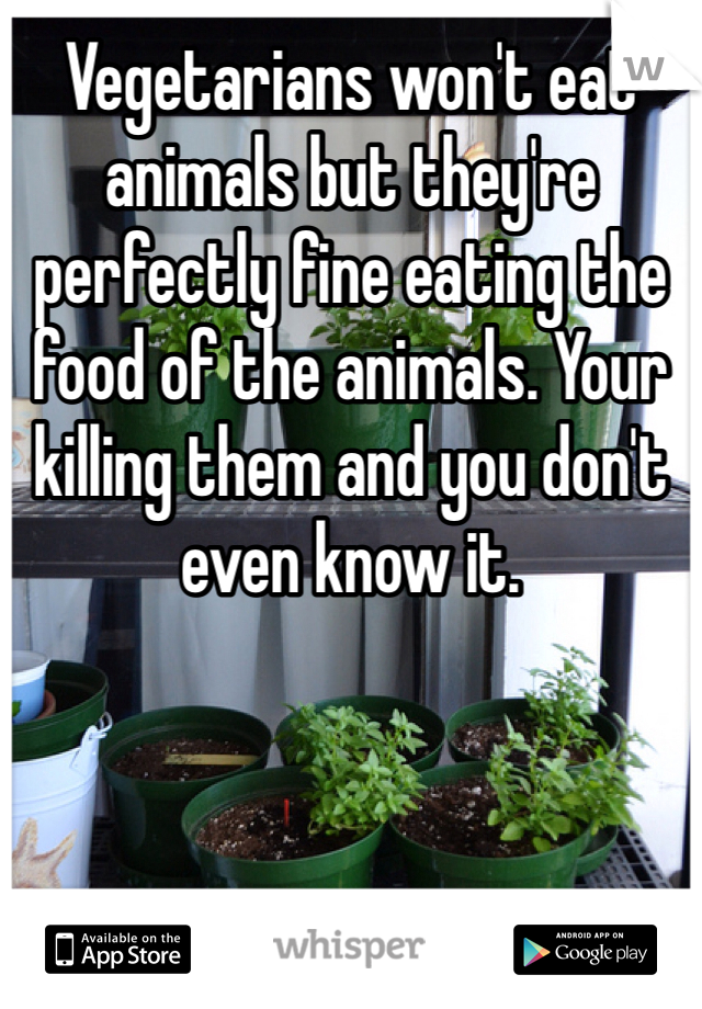 Vegetarians won't eat animals but they're perfectly fine eating the food of the animals. Your killing them and you don't even know it. 