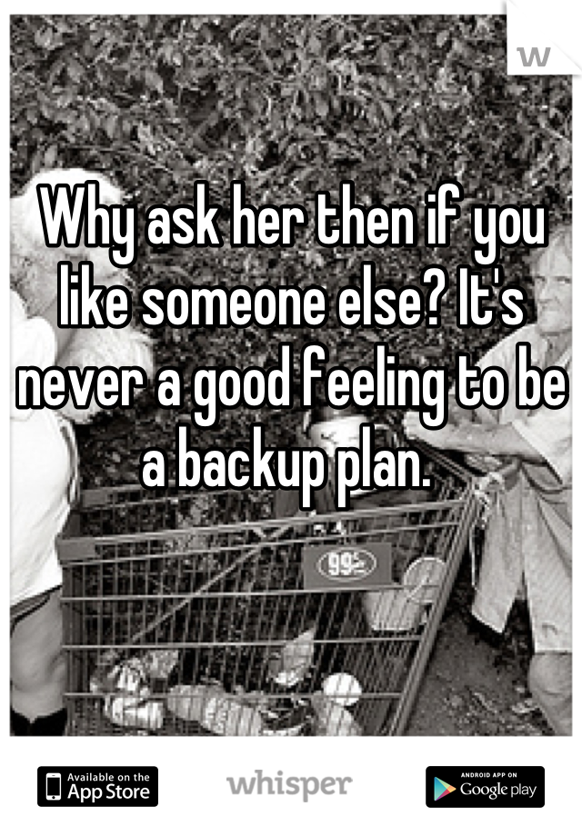 Why ask her then if you like someone else? It's never a good feeling to be a backup plan. 