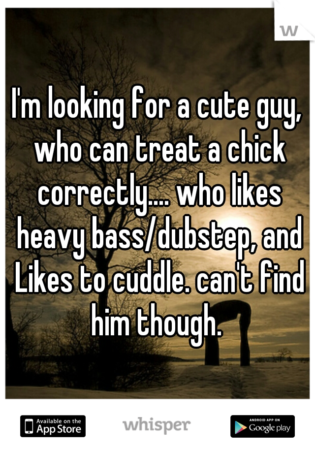 I'm looking for a cute guy, who can treat a chick correctly.... who likes heavy bass/dubstep, and Likes to cuddle. can't find him though. 