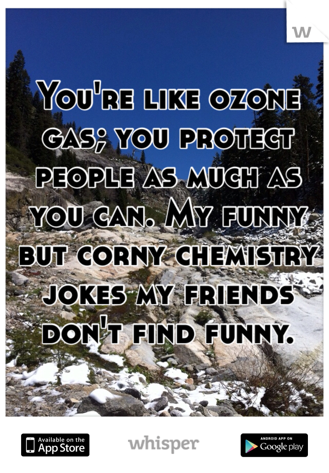 You're like ozone gas; you protect people as much as you can. My funny but corny chemistry jokes my friends don't find funny.