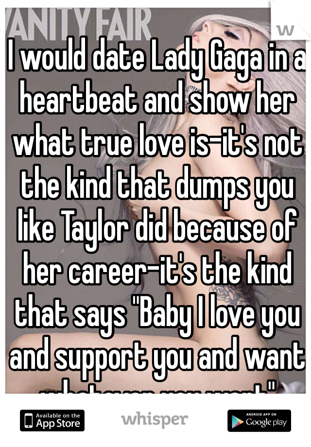 I would date Lady Gaga in a heartbeat and show her what true love is-it's not the kind that dumps you like Taylor did because of her career-it's the kind that says "Baby I love you and support you and want whatever you want"