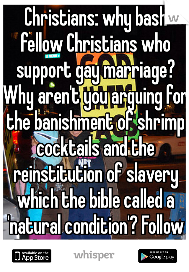 Christians: why bash fellow Christians who support gay marriage? Why aren't you arguing for the banishment of shrimp cocktails and the reinstitution of slavery which the bible called a 'natural condition'? Follow all the rules or none at all.