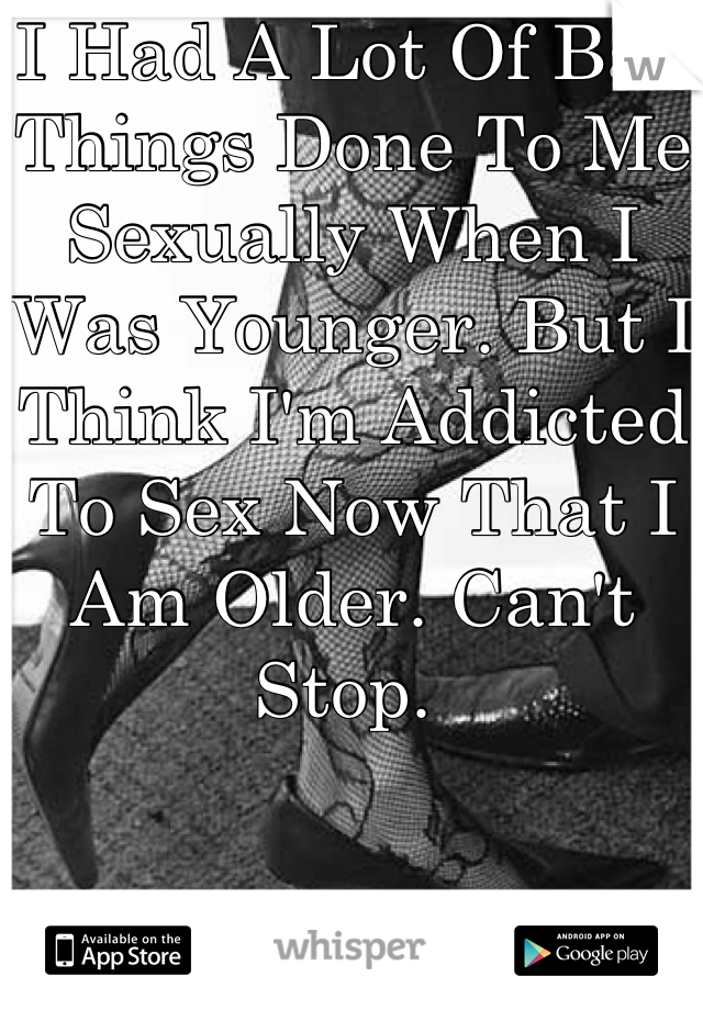 I Had A Lot Of Bad Things Done To Me Sexually When I Was Younger. But I Think I'm Addicted To Sex Now That I Am Older. Can't Stop. 