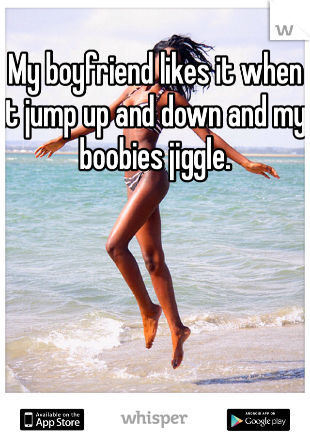 My boyfriend likes it when it jump up and down and my boobies jiggle.