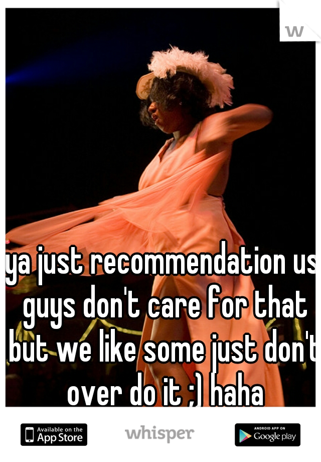 ya just recommendation us guys don't care for that but we like some just don't over do it ;) haha