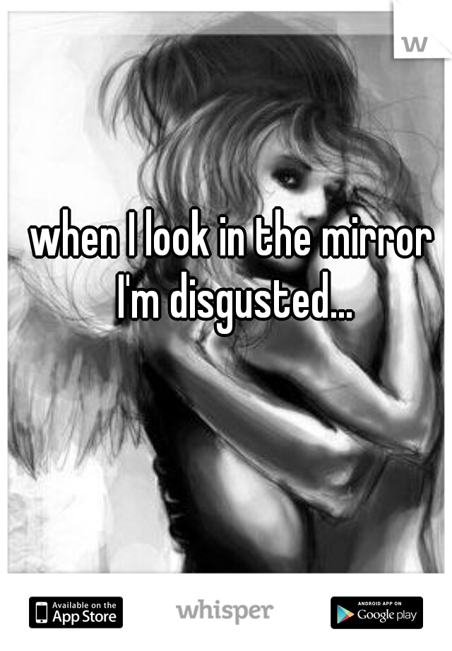 when I look in the mirror I'm disgusted...