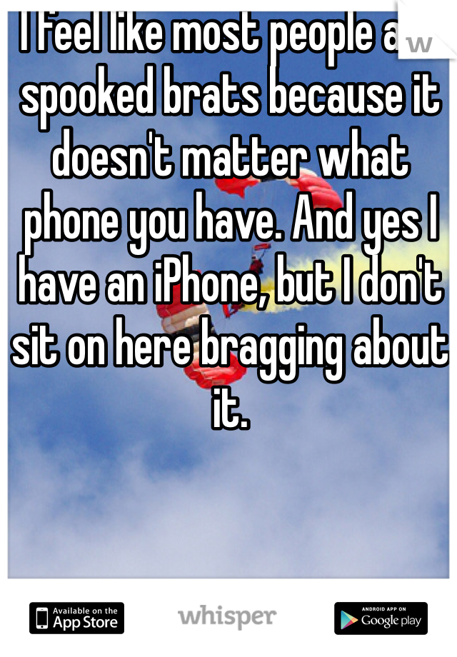 I feel like most people are spooked brats because it doesn't matter what phone you have. And yes I have an iPhone, but I don't sit on here bragging about it.