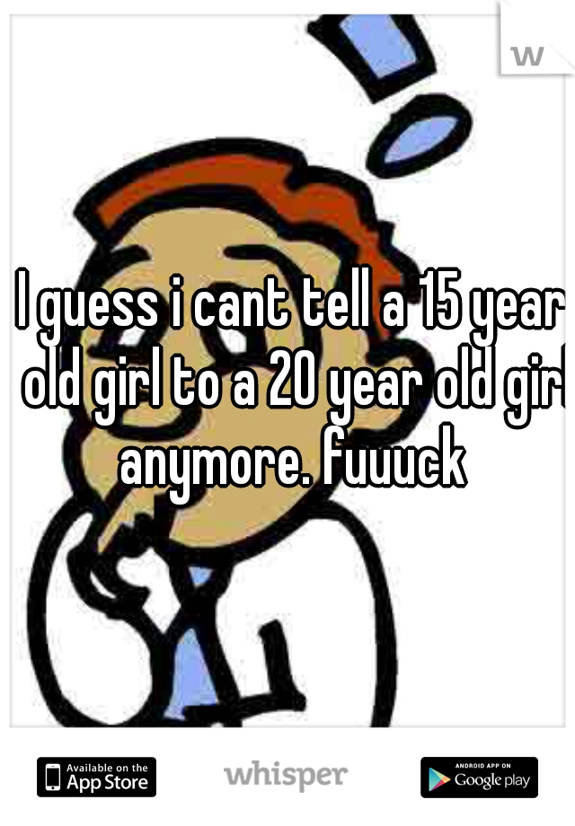 I guess i cant tell a 15 year old girl to a 20 year old girl anymore. fuuuck 