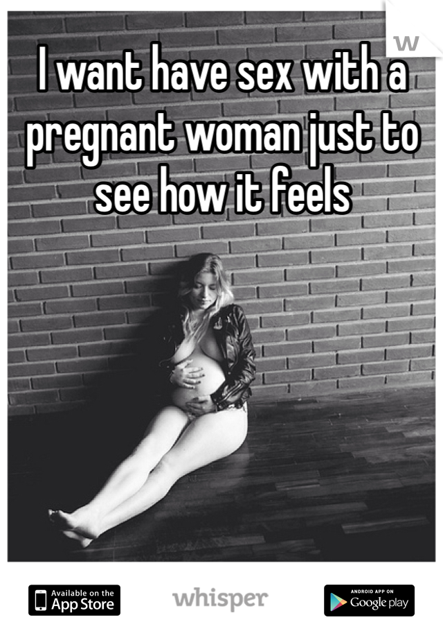 I want have sex with a pregnant woman just to see how it feels 