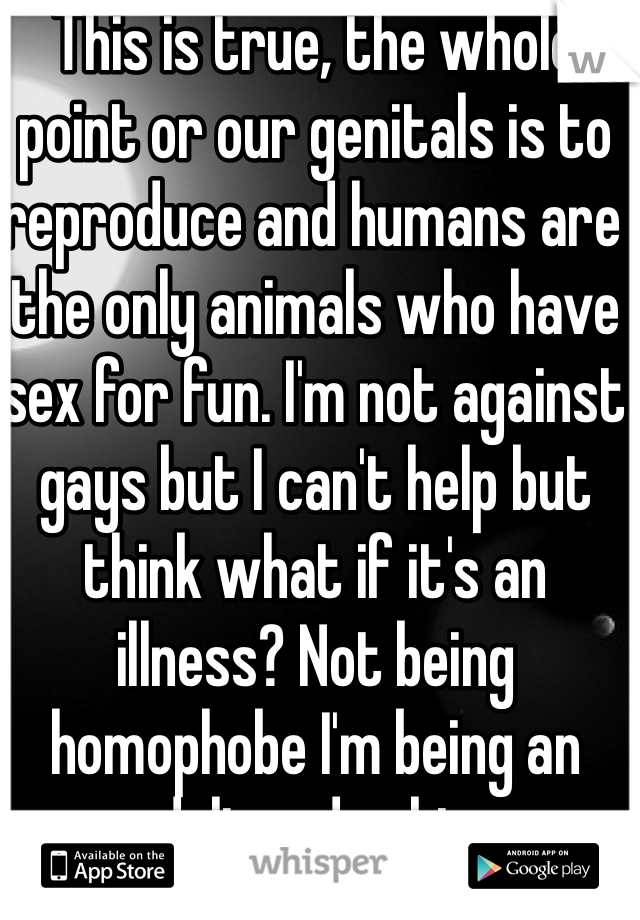 This is true, the whole point or our genitals is to reproduce and humans are the only animals who have sex for fun. I'm not against gays but I can't help but think what if it's an illness? Not being homophobe I'm being an adult and asking 