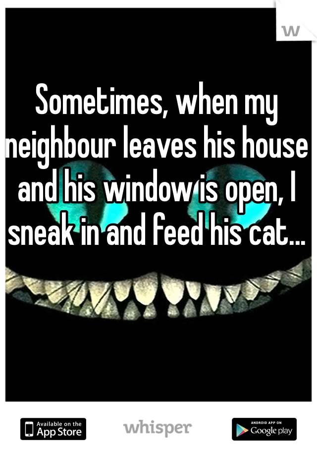 Sometimes, when my neighbour leaves his house and his window is open, I sneak in and feed his cat...