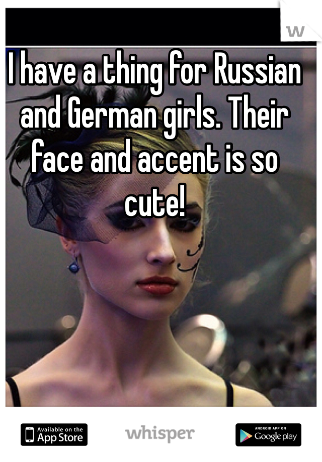 I have a thing for Russian and German girls. Their face and accent is so cute!