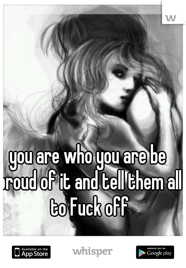 you are who you are be proud of it and tell them all to Fuck off