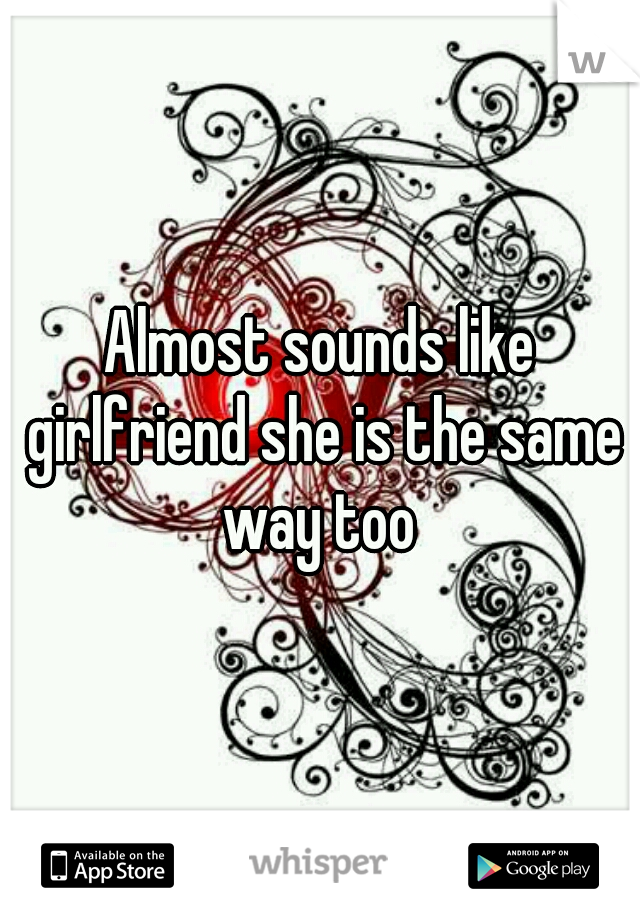 Almost sounds like girlfriend she is the same way too 