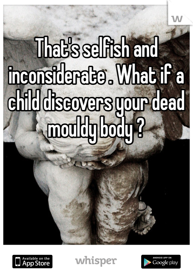 That's selfish and inconsiderate . What if a child discovers your dead mouldy body ? 