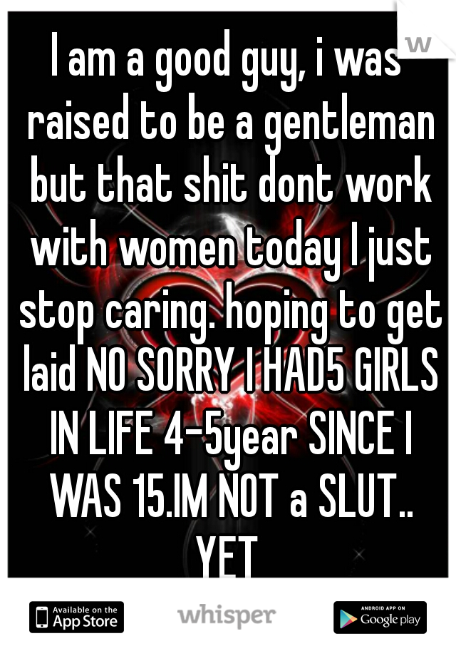 I am a good guy, i was raised to be a gentleman but that shit dont work with women today I just stop caring. hoping to get laid NO SORRY I HAD5 GIRLS IN LIFE 4-5year SINCE I WAS 15.IM NOT a SLUT..
YET