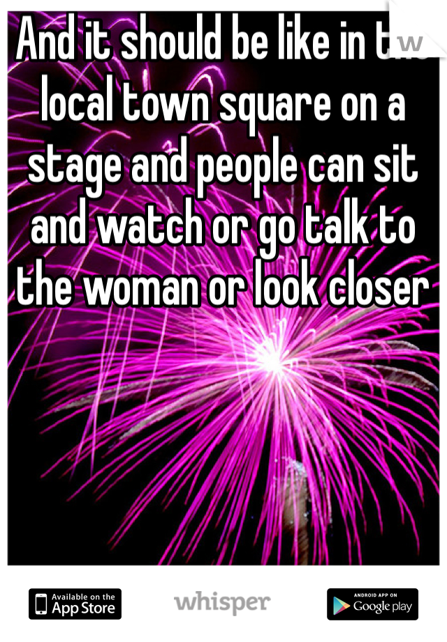 And it should be like in the local town square on a stage and people can sit and watch or go talk to the woman or look closer