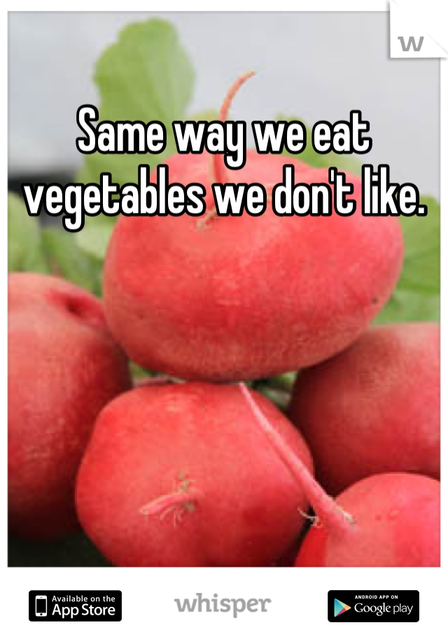 Same way we eat vegetables we don't like.