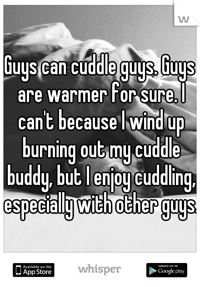 Guys can cuddle guys. Guys are warmer for sure. I can't because I wind up burning out my cuddle buddy, but I enjoy cuddling, especially with other guys.