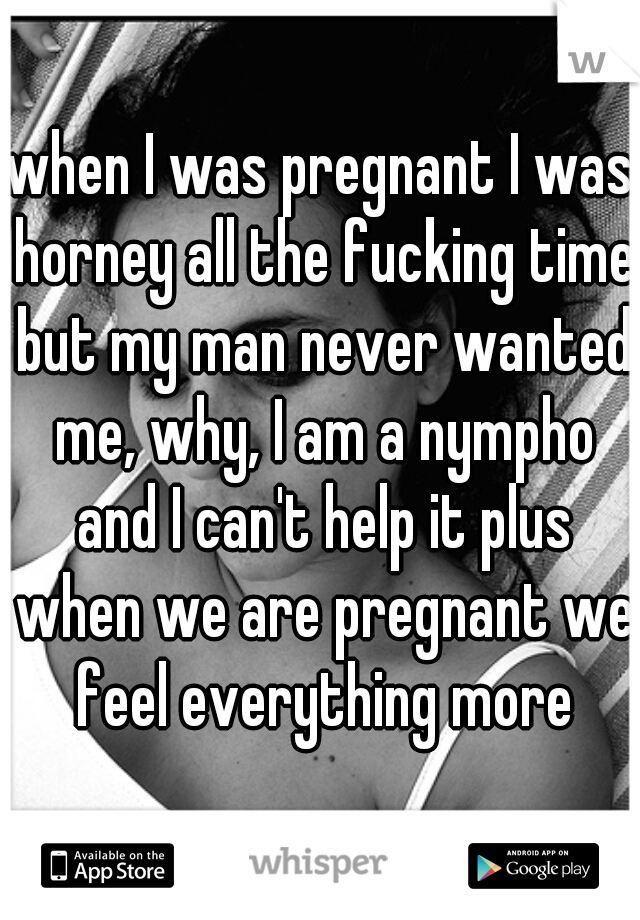 when I was pregnant I was horney all the fucking time but my man never wanted me, why, I am a nympho and I can't help it plus when we are pregnant we feel everything more