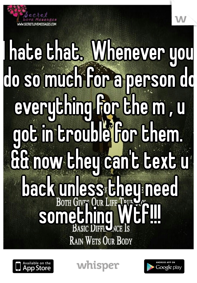 I hate that.  Whenever you do so much for a person do everything for the m , u got in trouble for them.  && now they can't text u back unless they need something Wtf!!!