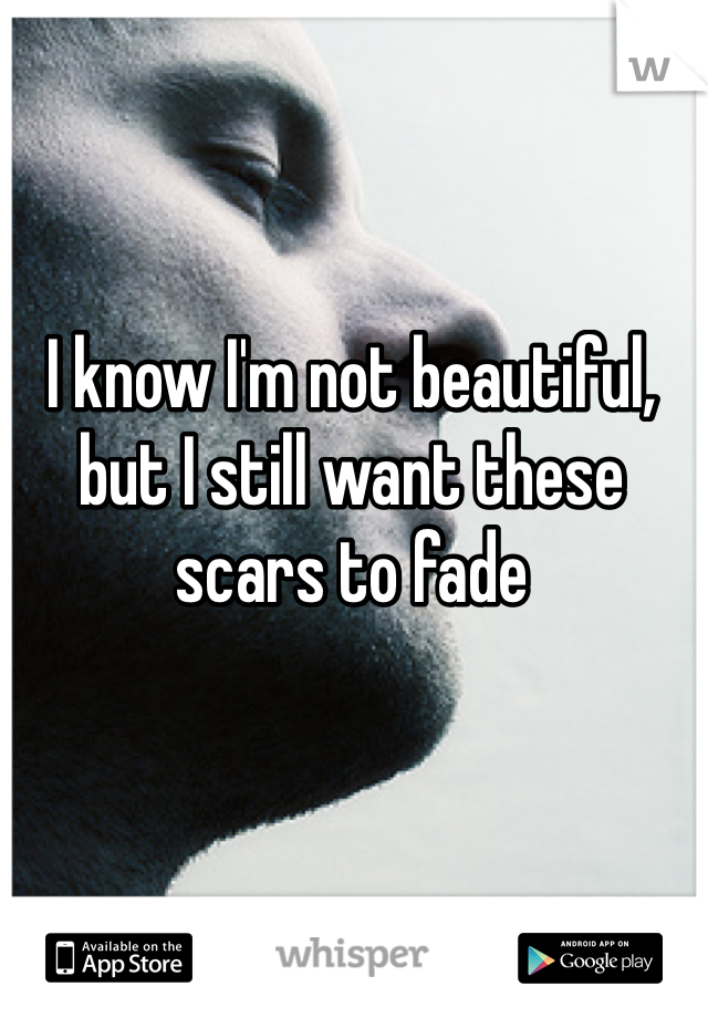I know I'm not beautiful, but I still want these scars to fade 