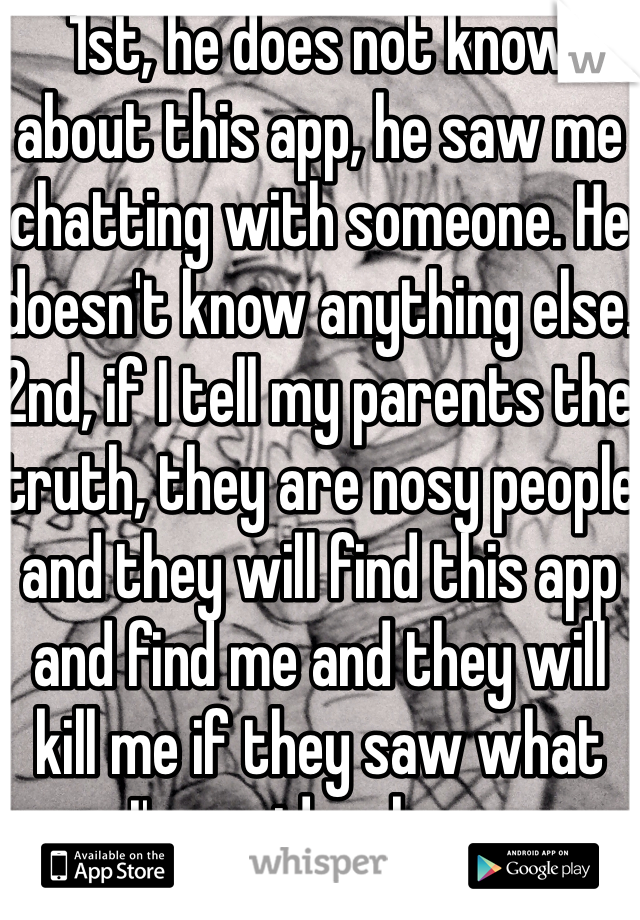 1st, he does not know about this app, he saw me chatting with someone. He doesn't know anything else. 2nd, if I tell my parents the truth, they are nosy people and they will find this app and find me and they will kill me if they saw what I've said on here. 