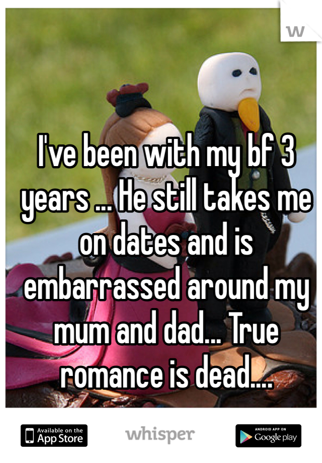 I've been with my bf 3 years ... He still takes me on dates and is embarrassed around my mum and dad... True romance is dead.... 