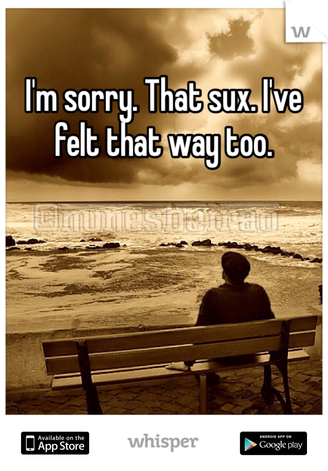 I'm sorry. That sux. I've felt that way too. 