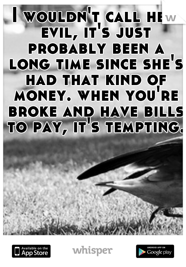 I wouldn't call her evil, it's just probably been a long time since she's had that kind of money. when you're broke and have bills to pay, it's tempting.