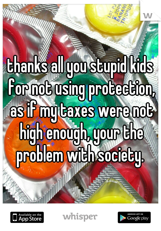 thanks all you stupid kids for not using protection, as if my taxes were not high enough, your the problem with society. 