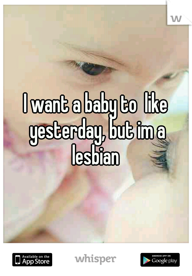 I want a baby to  like yesterday, but im a lesbian 