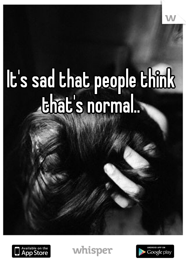 It's sad that people think that's normal.. 