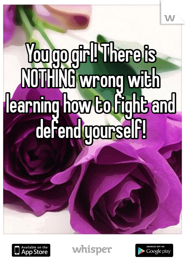 You go girl! There is NOTHING wrong with learning how to fight and defend yourself!