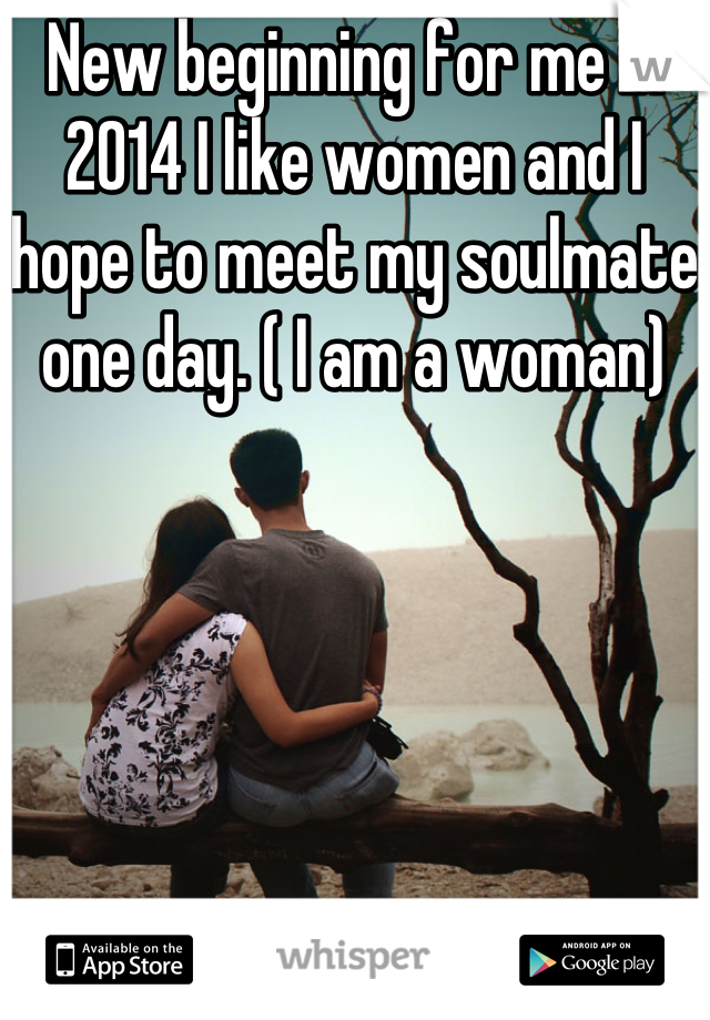 New beginning for me in 2014 I like women and I hope to meet my soulmate one day. ( I am a woman)
