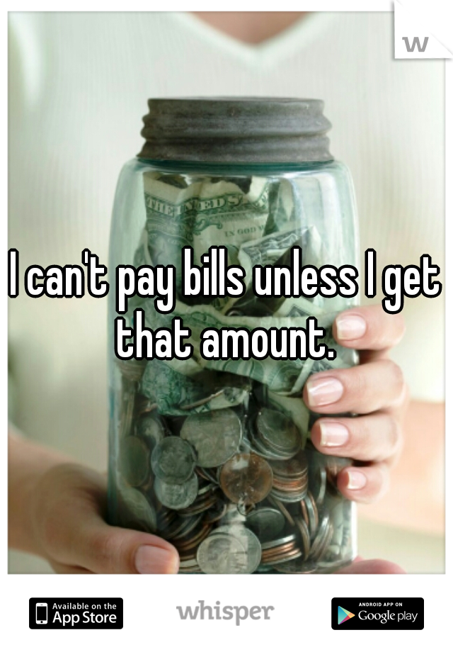 I can't pay bills unless I get that amount. 