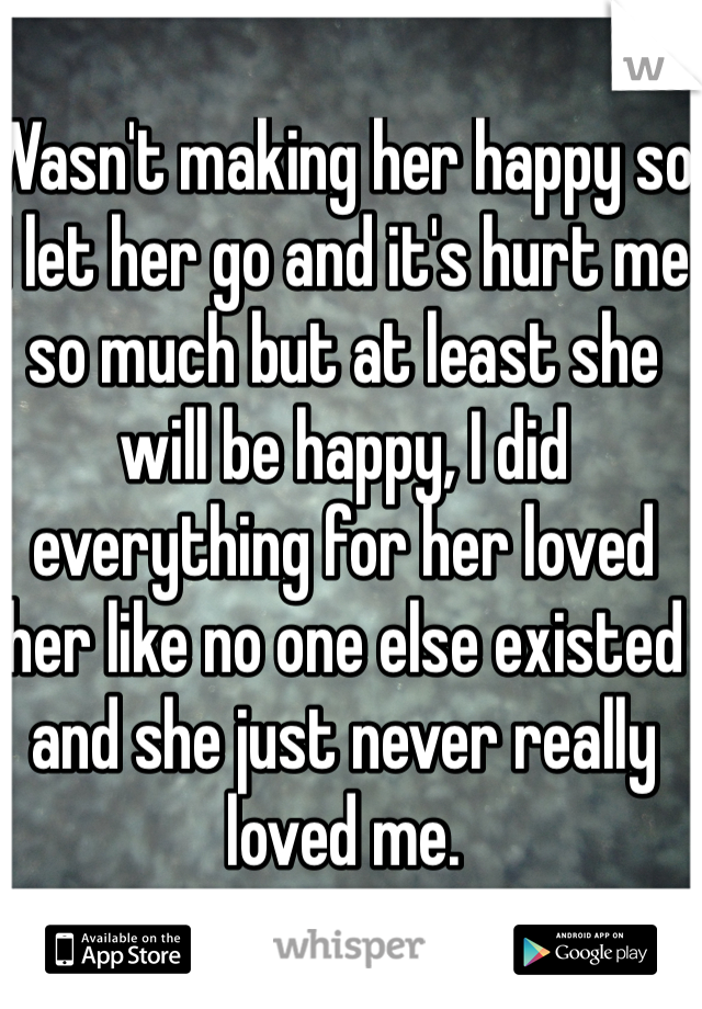 Wasn't making her happy so I let her go and it's hurt me so much but at least she will be happy, I did everything for her loved her like no one else existed and she just never really loved me.