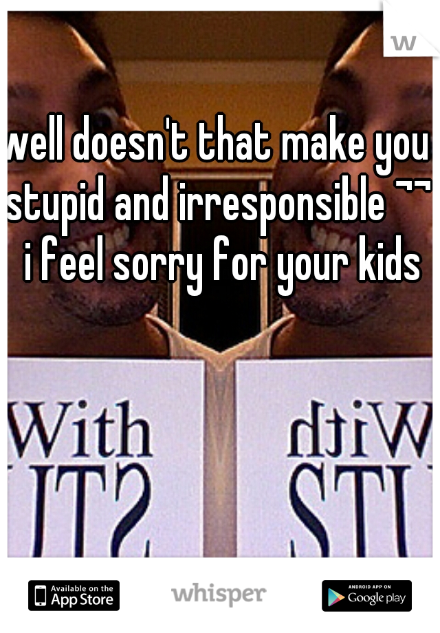 well doesn't that make you stupid and irresponsible ¬¬  i feel sorry for your kids