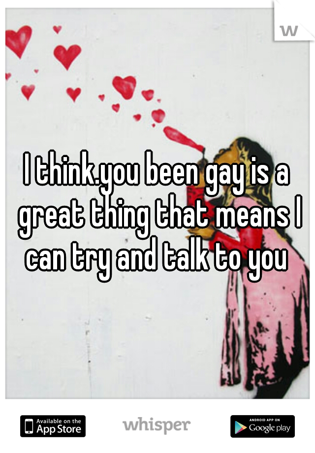 I think.you been gay is a great thing that means I can try and talk to you 