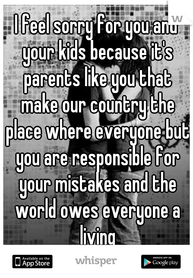 I feel sorry for you and your kids because it's parents like you that make our country the place where everyone but you are responsible for your mistakes and the world owes everyone a living