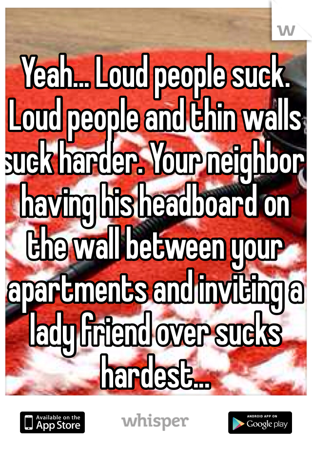 Yeah... Loud people suck. Loud people and thin walls suck harder. Your neighbor having his headboard on the wall between your apartments and inviting a lady friend over sucks hardest...