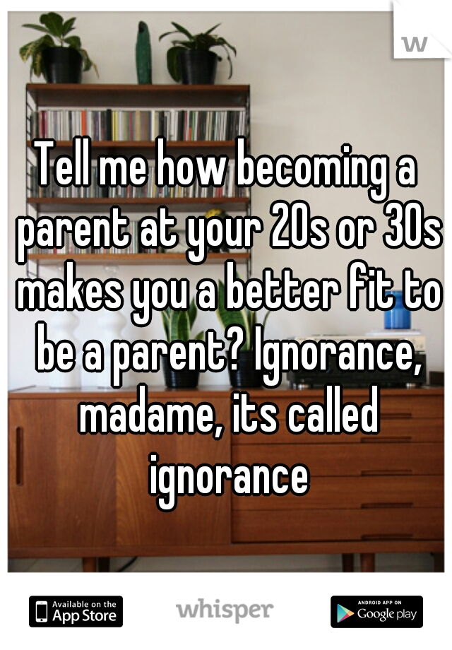 Tell me how becoming a parent at your 20s or 30s makes you a better fit to be a parent? Ignorance, madame, its called ignorance