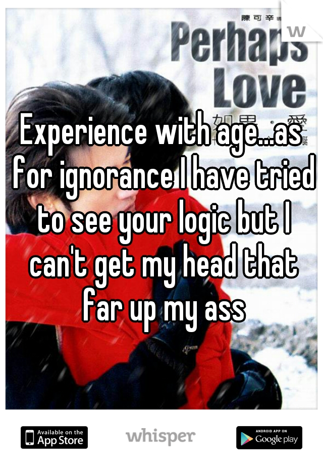 Experience with age...as for ignorance I have tried to see your logic but I can't get my head that far up my ass