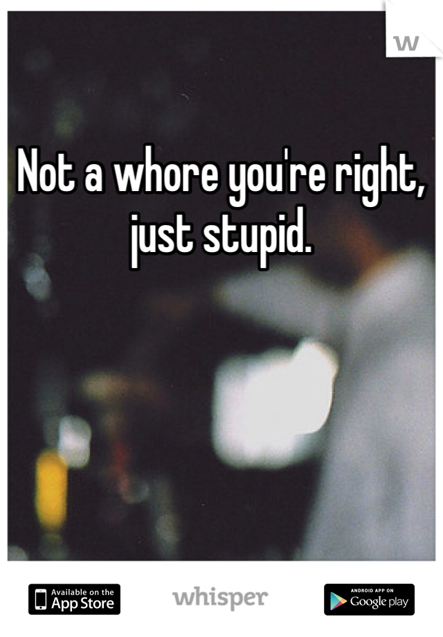 Not a whore you're right, just stupid.
