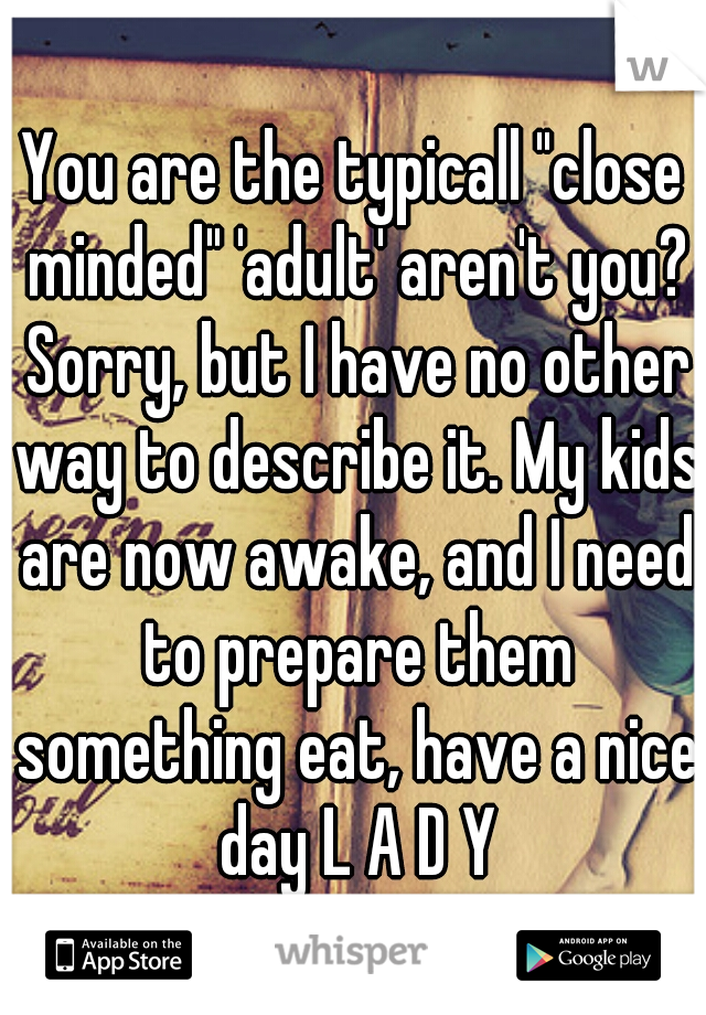 You are the typicall "close minded" 'adult' aren't you? Sorry, but I have no other way to describe it. My kids are now awake, and I need to prepare them something eat, have a nice day L A D Y