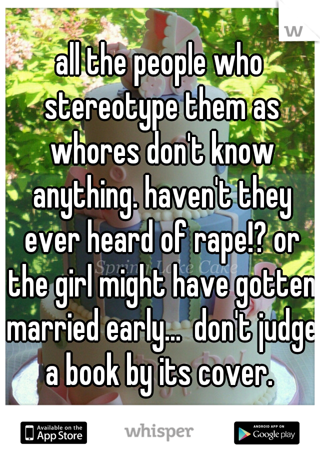 all the people who stereotype them as whores don't know anything. haven't they ever heard of rape!? or the girl might have gotten married early...  don't judge a book by its cover. 