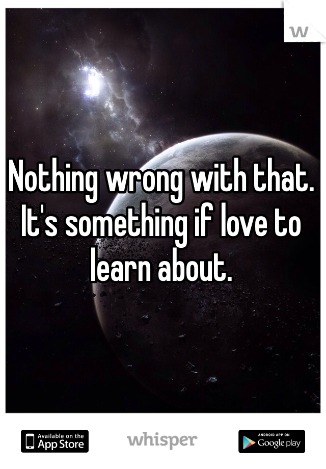 Nothing wrong with that. It's something if love to learn about. 